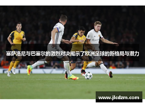 塞萨洛尼与巴塞尔的激烈对决揭示了欧洲足球的新格局与潜力