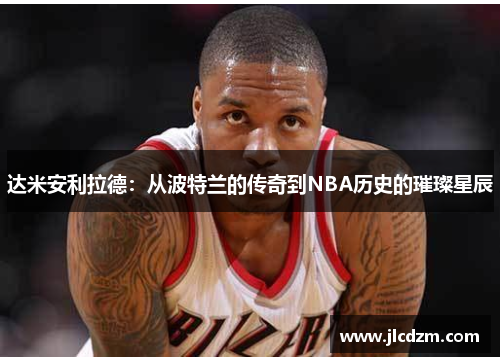达米安利拉德：从波特兰的传奇到NBA历史的璀璨星辰