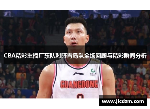 CBA精彩重播广东队对阵青岛队全场回顾与精彩瞬间分析